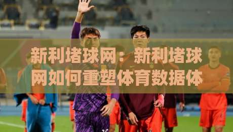 新利堵球网:新利堵球网如何重塑体育数据体验?【新利堵球网】背后的实时交互逻辑|最大权威网页体育网流畅代理1080P官网无插件低调看
