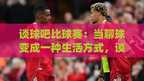 谈球吧比球赛:当聊球变成一种生活方式,谈球吧比球赛到底在聊什么?|最全手机信誉投球网代理1080P官网无插件低调看冠军
