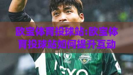 欧宝体育投球站:欧宝体育投球站如何提升互动体验?欧宝体育投球站【玩法解析】+实时数据反馈|最大权威网页进球站观看解说让球盘高清技巧预选