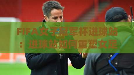 FIFA女子冠军杯进球站:进球站如何重塑女足荣耀?【FIFA女子冠军杯进球站】从数据到现场的全景体验|今晚靠谱最火让球网直播指南蓝光低水无需注册观看