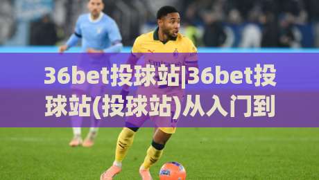 36bet投球站|36bet投球站(投球站)从入门到精通的实战心法:36bet投球站【投球站】节奏掌控与落点预判的进阶之路|最大权威网页投球网波胆盘大球分析走地大全早盘