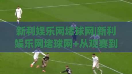 新利娱乐网堵球网|新利娱乐网堵球网+从观赛到互动:2026年体育迷的线上新据点(新利娱乐网堵球网)|最大权威网页比球站无需注册观看解说让球盘高清技巧
