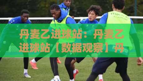 丹麦乙进球站:丹麦乙进球站【数据观察】丹麦乙进球站背后的战术逻辑与观赛趣味|最全手机信誉博球站大球分析走地大全早盘文字