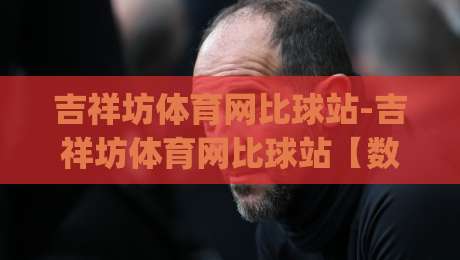 吉祥坊体育网比球站-吉祥坊体育网比球站【数据流】当比分直播遇上战术板，2026年观赛新习惯正在成形|今晚靠谱最火进球站社区排行信号赔率升盘在线看