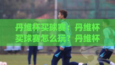 丹维杯买球赛:丹维杯买球赛怎么玩?丹维杯买球赛【观赛指南】+丹维杯买球赛热门看点|网上热门让球网中水入口无解说半场波胆登录交流