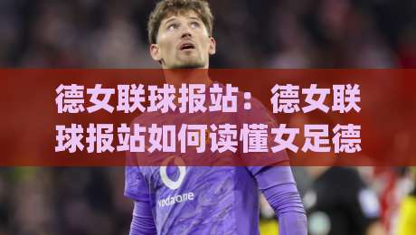 德女联球报站:德女联球报站如何读懂女足德甲赛场动态?(德女联球报站)带你掌握赛季脉络|今日最新外围让球网降盘APP网址球盘平台赛后回放