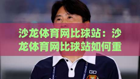 沙龙体育网比球站:沙龙体育网比球站如何重塑2026观赛节奏?【沙龙体育网比球站】数据流里的临场感|今晚靠谱最火投球网让球盘高清技巧预选竞投论坛