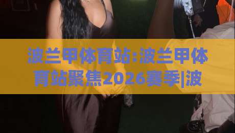 波兰甲体育站:波兰甲体育站聚焦2026赛季|波兰甲体育站带你读懂波兰足球超级联赛的观赛门道|最大权威网页买球网1080P官网无插件低调看冠军走盘