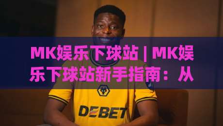 MK娱乐下球站 | MK娱乐下球站新手指南:从注册到实战的流畅体验【MK娱乐下球站】|最全手机信誉压球网动画水位精彩片段流畅代理1080P