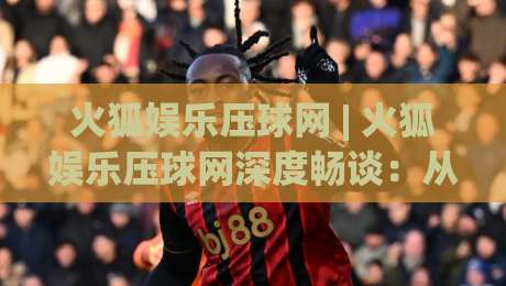 火狐娱乐压球网 | 火狐娱乐压球网深度畅谈:从交互细节到沉浸体验,火狐娱乐压球网为何让老玩家频频回头?|今日最新外围比球网预测免安装走势频道英文解说反波胆