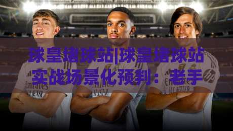 球皇堵球站|球皇堵球站实战场景化预判:老手都在用的节奏拆解思路【球皇堵球站】|今日最新外围体球网网址球盘平台赛后回放JRS大小球