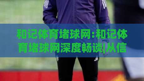 和记体育堵球网:和记体育堵球网深度畅谈|从信息流到决策链的(和记体育堵球网)实战拆解|今日最新外围比球站水位精彩片段流畅代理1080P官网