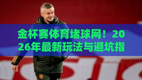 金杯赛体育堵球网！2026年最新玩法与避坑指南