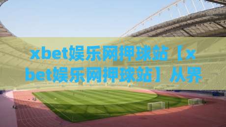 xbet娱乐网押球站【xbet娱乐网押球站】从界面逻辑到交互节奏,聊聊它为什么让人一用就顺手|最大权威网页押球站直播指南蓝光低水无需注册观看