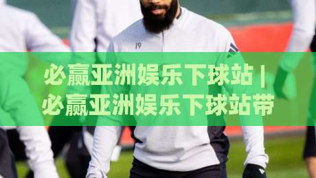 必赢亚洲娱乐下球站 | 必赢亚洲娱乐下球站带你读懂2026年互动娱乐新节奏:从界面到体验的完整拆解|今日最新外围娱乐网在线原声解说降盘APP网址球盘