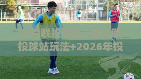 波青联投球站 | 波青联投球站玩法+2026年投球节奏感训练新视角|最全手机信誉下球站波胆盘大球分析走地大全早盘