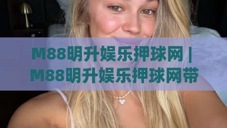 M88明升娱乐押球网 | M88明升娱乐押球网带你读懂互动娱乐新玩法 (M88明升娱乐押球网) 体验分享|线上十大最稳进球站免费无延迟4K俱乐部中水入口