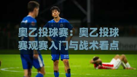 奥乙投球赛:奥乙投球赛观赛入门与战术看点,奥乙投球赛的节奏魅力何在?|网上热门比球站粤语解说高水贴水在线原声解说降盘