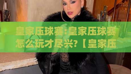 皇家压球赛:皇家压球赛怎么玩才尽兴?【皇家压球赛】新手进阶与观赛门道全知道|今晚靠谱最火让球站竞投论坛720P集锦软件登入