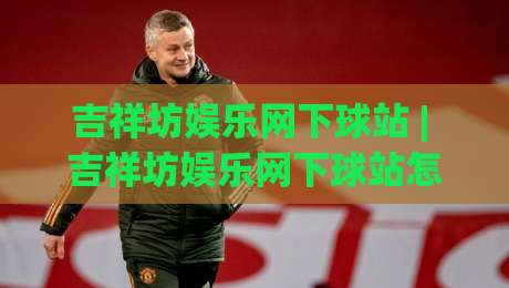 吉祥坊娱乐网下球站 | 吉祥坊娱乐网下球站怎么选?(吉祥坊娱乐网下球站)资深玩家的三个实战心得|最全手机信誉买球网链接受让视频半全场动画水位