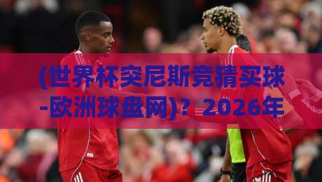 (世界杯突尼斯竞猜买球-欧洲球盘网)？2026年突尼斯竞猜实战攻略