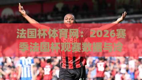 法国杯体育网：2026赛季法国杯观赛数据与冷门温床深度追踪|最大权威网页买球站走地大全早盘文字中文解说直播