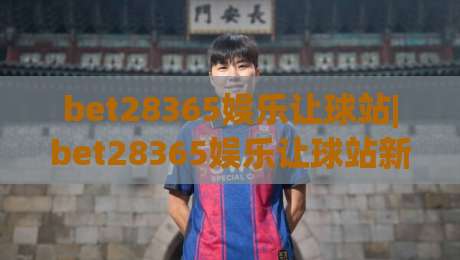 bet28365娱乐让球站|bet28365娱乐让球站新视角：让球站玩法与体验的深度拆解【bet28365娱乐让球站】|今晚靠谱最火让球站竞投论坛720P集锦软件登入