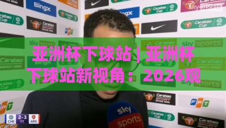 亚洲杯下球站 | 亚洲杯下球站新视角：2026观赛数据流与临场决策的融合逻辑|最全手机信誉押球站独赢波胆盘大球分析走地大全