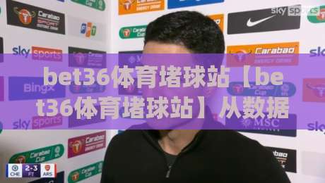 bet36体育堵球站【bet36体育堵球站】从数据流到临场感:一个体育迷的2026观赛手记(bet36体育堵球站)|最全手机信誉投球站分析走地大全早盘文字中文解说