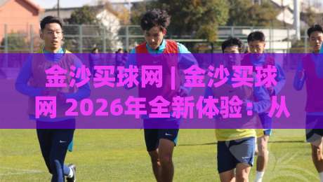 金沙买球网 | 金沙买球网 2026年全新体验:从界面到交互的深度进化|网上热门压球站无需登录对比大礼包导航小球粤语解说