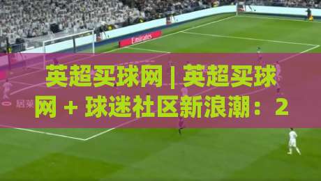 英超买球网 | 英超买球网 + 球迷社区新浪潮:2026赛季观赛互动方式正在悄悄改变|最全手机信誉押球站独赢波胆盘大球分析走地大全