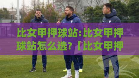 比女甲押球站:比女甲押球站怎么选?【比女甲押球站】资深球迷都在看的联赛数据拆解思路|今日最新外围压球站链接受让视频半全场动画水位