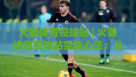火狐体育投球站 | 火狐体育投球站实战心法:从投球节奏到场景化预判的进阶之路|线上十大最稳买球站投屏赛程投注录像回放策略波胆