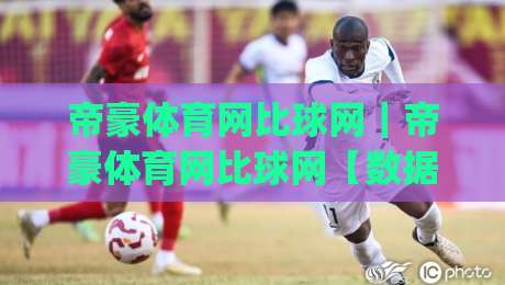 帝豪体育网比球网|帝豪体育网比球网【数据同步】赛场动态与即时比分的新节奏|今日最新外围押球站受让视频半全场动画水位精彩片段