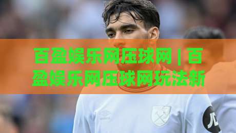 百盈娱乐网压球网 | 百盈娱乐网压球网玩法新视角：从节奏感切入的实战思路|最全手机信誉下球站波胆盘大球分析走地大全早盘