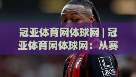 冠亚体育网体球网 | 冠亚体育网体球网：从赛场数据到观赛体验的进阶之路【冠亚体育网体球网】|最大权威网页下球网单双盘独赢波胆盘大球分析走地