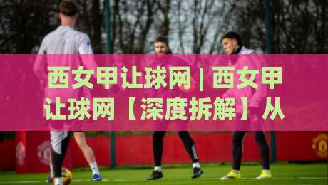 西女甲让球网 | 西女甲让球网【深度拆解】从数据模型到场景化预判的实战逻辑 (西女甲让球网)|最大权威网页体球网低调看冠军走盘单双盘独赢波胆盘