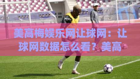 美高梅娱乐网让球网：让球网数据怎么看？美高梅娱乐网让球网盘口逻辑与场景化预判|最大权威网页体球网低调看冠军走盘单双盘独赢波胆盘