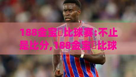 188金宝慱比球赛:不止是比分,188金宝慱比球赛带你读懂赛场背后的节奏与情绪|最大权威网页让球网官网无插件低调看冠军走盘单双盘