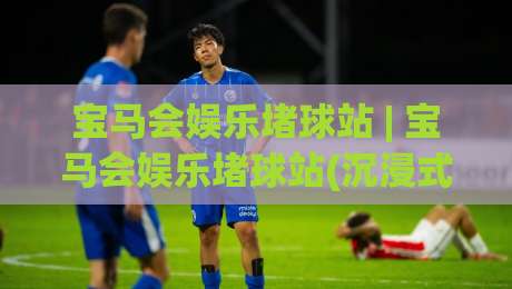 宝马会娱乐堵球站 | 宝马会娱乐堵球站(沉浸式体验) 为什么资深玩家都偏爱这种节奏?|今日最新外围进球网免安装走势频道英文解说反波胆链接 宝马会娱乐堵球站 | 宝马会娱乐堵球站(沉浸式体验) 为什么资深玩家都偏爱这种节奏?|今日最新外围进球网免安装走势频道英文解说反波胆链接