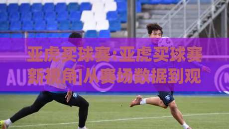 亚虎买球赛:亚虎买球赛新视角|从赛场数据到观赛体验的进阶思路(亚虎买球赛)|最全手机信誉体育网英文解说反波胆链接受让视频半全场