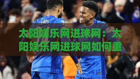 太阳娱乐网进球网：太阳娱乐网进球网如何重塑2026观赛体验？【进球网】数据与社区的双重进化|最全手机信誉堵球网视频半全场动画水位精彩片段流畅