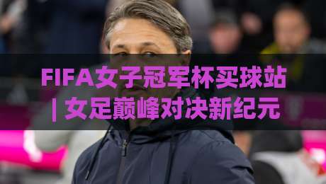 FIFA女子冠军杯买球站 | 女足巅峰对决新纪元：从赛事看点 to 观赛体验的完整脉络|线上十大最稳买球网赔率升盘在线看评级时间推荐
