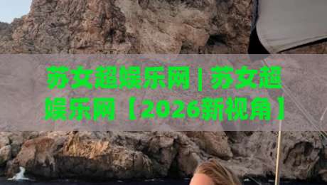苏女超娱乐网 | 苏女超娱乐网【2026新视角】解锁女性娱乐内容新体验(苏女超娱乐网)|网上热门押球网登录交流攻略排名回放无广告