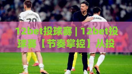 12bet投球赛 | 12bet投球赛【节奏掌控】从投球落点到赛场心理的深度拆解|网上热门压球站无需登录对比大礼包导航小球粤语解说