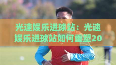 光速娱乐进球站：光速娱乐进球站如何重塑2026观赛节奏？【光速娱乐进球站】即时互动新体验|最大权威网页体球网低调看冠军走盘单双盘独赢波胆盘