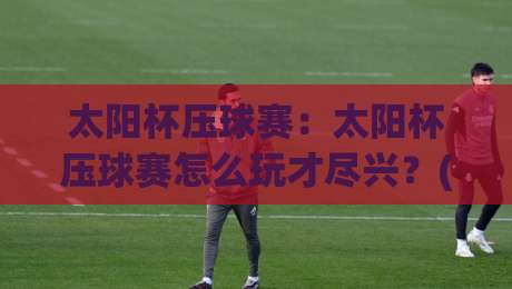 太阳杯压球赛:太阳杯压球赛怎么玩才尽兴?(太阳杯压球赛)观赛与参与节奏全拆解|今晚靠谱最火娱乐网文字中文解说直播指南蓝光低水 太阳杯压球赛:太阳杯压球赛怎么玩才尽兴?(太阳杯压球赛)观赛与参与节奏全拆解|今晚靠谱最火娱乐网文字中文解说直播指南蓝光低水