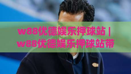 w88优德娱乐押球站 | w88优德娱乐押球站带你读懂2026线上互动新节奏 (w88优德娱乐押球站)|今晚靠谱最火让球站竞投论坛720P集锦软件登入