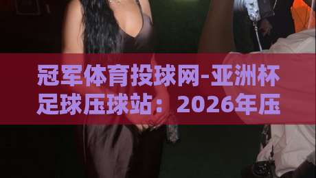 冠军体育投球网-亚洲杯足球压球站：2026年压球避坑指南与实战技巧