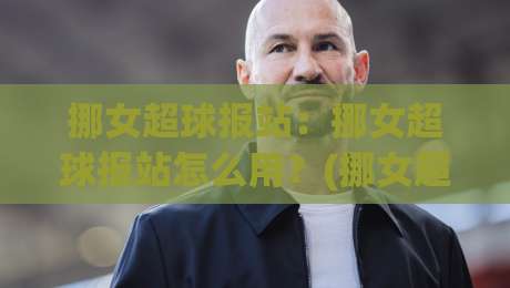 挪女超球报站：挪女超球报站怎么用？(挪女超球报站)带你读懂挪威女足顶级联赛的观赛门道|最全手机信誉比球站走地大全早盘文字中文解说直播